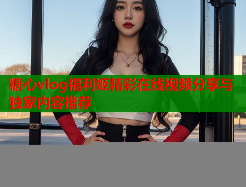 糖心vlog福利姬精彩在线视频分享与独家内容推荐  第2张