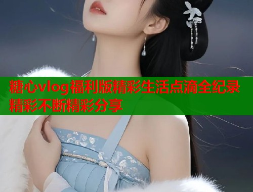 糖心vlog福利版精彩生活点滴全纪录精彩不断精彩分享