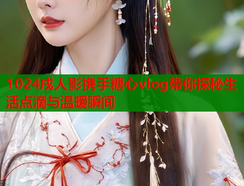 1024戍人影携手糖心vlog带你探秘生活点滴与温暖瞬间