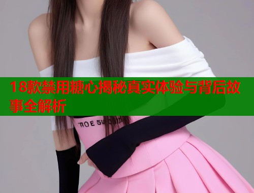 18款禁用糖心揭秘真实体验与背后故事全解析