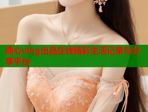 糖心vlog出品在线精彩生活记录与分享平台
