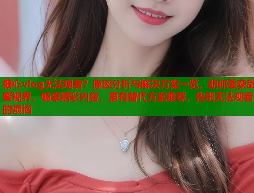 糖心vlog无法观看？原因分析与解决方案一览，助你重获甜蜜视界，畅享精彩内容，更有替代方案推荐，告别无法观看的烦恼