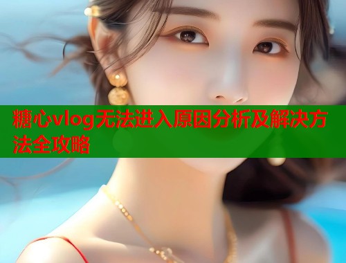 糖心vlog无法进入原因分析及解决方法全攻略