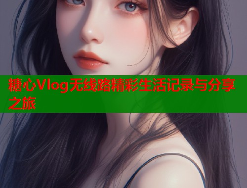 糖心Vlog无线路精彩生活记录与分享之旅