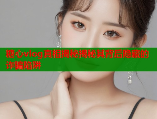 糖心vlog真相揭秘揭秘其背后隐藏的诈骗陷阱  第2张