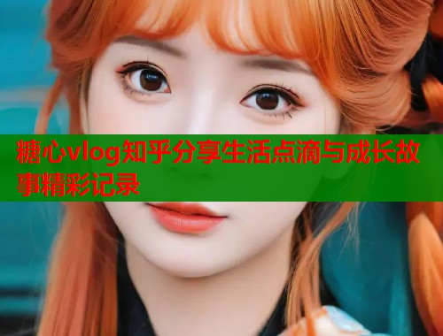 糖心vlog知乎分享生活点滴与成长故事精彩记录