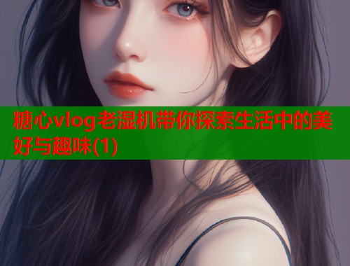 糖心vlog老湿机带你探索生活中的美好与趣味(1)