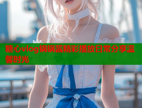 糖心vlog锅锅酱精彩播放日常分享温馨时光
