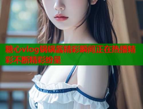 糖心vlog锅锅酱精彩瞬间正在热播精彩不断精彩纷呈