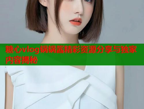 糖心vlog锅锅酱精彩资源分享与独家内容揭秘
