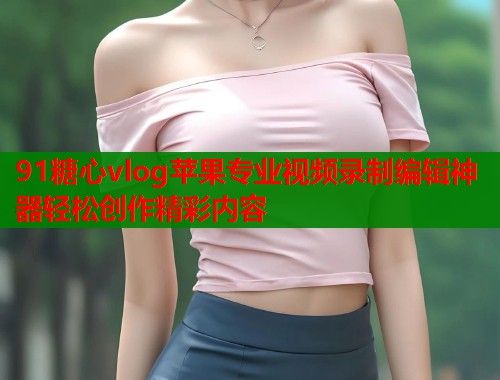 91糖心vlog苹果专业视频录制编辑神器轻松创作精彩内容  第1张