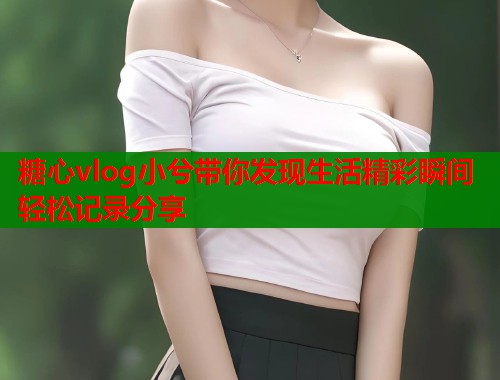 糖心vlog小兮带你发现生活精彩瞬间轻松记录分享  第1张