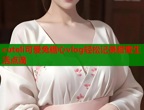 cuteli可爱兔糖心vlog轻松记录甜蜜生活点滴  第1张